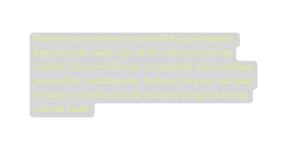 Disconnect to reconnect at our off the grid campsite Experience the simple joys of life without sacrificing comfort Our cozy bell tents are equipped with everything you need for a relaxing stay Embrace the peace and quiet of nature and rediscover the beauty of living in harmony with the Earth